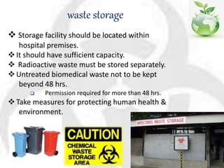 waste storage
 Storage facility should be located within
hospital premises.
It should have sufficient capacity.
 Radioactive waste must be stored separately.
Untreated biomedical waste not to be kept
beyond 48 hrs.
 Permission required for more than 48 hrs.
Take measures for protecting human health &
environment.
 