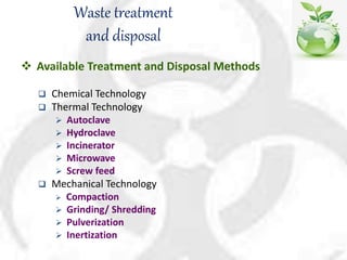 Waste treatment
and disposal
 Available Treatment and Disposal Methods
 Chemical Technology
 Thermal Technology
 Autoclave
 Hydroclave
 Incinerator
 Microwave
 Screw feed
 Mechanical Technology
 Compaction
 Grinding/ Shredding
 Pulverization
 Inertization
 