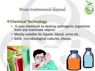 Waste treatmenand disposal
Chemical Technology
 It uses chemicals to destroy pathogenic organisms
from any inanimate objects
 Mostly suitable for liquids- blood, urine etc.
 Solid- microbiological cultures, sharps.
 