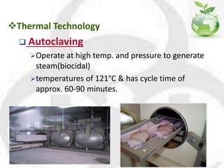Thermal Technology
 Autoclaving
Operate at high temp. and pressure to generate
steam(biocidal)
temperatures of 121°C & has cycle time of
approx. 60-90 minutes.
 