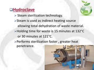 Hydroclave
 Steam sterilization technology.
Steam is used as indirect heating source
allowing total dehydration of waste material.
Holding time for waste is 15 minutes at 132°C
or 30 minutes at 121°C.
Performs sterilization faster , greater heat
penetrance.
 