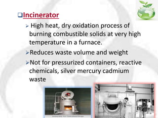 Incinerator
 High heat, dry oxidation process of
burning combustible solids at very high
temperature in a furnace.
Reduces waste volume and weight
Not for pressurized containers, reactive
chemicals, silver mercury cadmium
waste
 