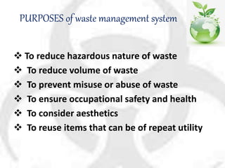 PURPOSES of waste management system
 To reduce hazardous nature of waste
 To reduce volume of waste
 To prevent misuse or abuse of waste
 To ensure occupational safety and health
 To consider aesthetics
 To reuse items that can be of repeat utility
 