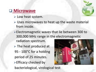  Microwave
 Low heat system.
 Uses microwaves to heat up the waste material
from inside.
Electromagnetic waves that lie between 300 to
300,000 MHz range in the electromagnetic
radiation spectrum.
 The heat produced at
95 - 100°C for a holding
period of 25 minutes.
Efficacy checked by
bacteriological, virological test
 