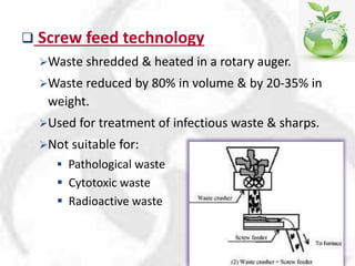  Screw feed technology
Waste shredded & heated in a rotary auger.
Waste reduced by 80% in volume & by 20-35% in
weight.
Used for treatment of infectious waste & sharps.
Not suitable for:
 Pathological waste
 Cytotoxic waste
 Radioactive waste
 