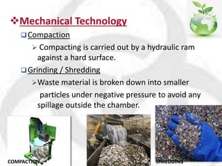 Mechanical Technology
Compaction
 Compacting is carried out by a hydraulic ram
against a hard surface.
Grinding / Shredding
Waste material is broken down into smaller
particles under negative pressure to avoid any
spillage outside the chamber.
COMPACTION SHREDDING
 