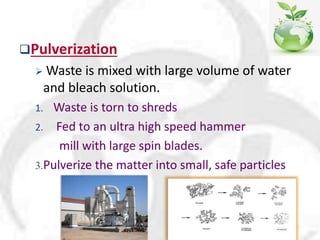 Pulverization
 Waste is mixed with large volume of water
and bleach solution.
1. Waste is torn to shreds
2. Fed to an ultra high speed hammer
mill with large spin blades.
3.Pulverize the matter into small, safe particles
 