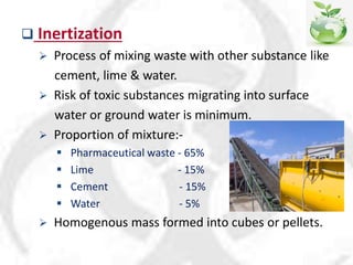  Inertization
 Process of mixing waste with other substance like
cement, lime & water.
 Risk of toxic substances migrating into surface
water or ground water is minimum.
 Proportion of mixture:-
 Pharmaceutical waste - 65%
 Lime - 15%
 Cement - 15%
 Water - 5%
 Homogenous mass formed into cubes or pellets.
 
