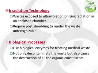 Irradiation Technology
Wastes exposed to ultraviolet or ionizing radiation in
an enclosed chamber.
Require post shredding to render the waste
unrecognizable.
Biological Processes
Use biological enzymes for treating medical waste.
Not only decontaminate the waste but also cause
the destruction of all the organic constituents.
 