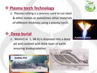  Plasma torch Technology
 Plasma cutting is a process used to cut steel
& other metals or sometimes other materials
of different thickness using a plasma torch.
 Deep burial
 Waste(Cat. 1, 3& 6) is disposed into a deep
pit and covered with thick layer of earth
ensuring biodegradation.
PLASMA TORCH
BURIAL PITS
 