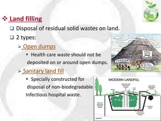  Land filling
 Disposal of residual solid wastes on land.
 2 types:
 Open dumps
 Health care waste should not be
deposited on or around open dumps.
 Sanitary land fill
 Specially constructed for
disposal of non-biodegradable
Infectious hospital waste.
 