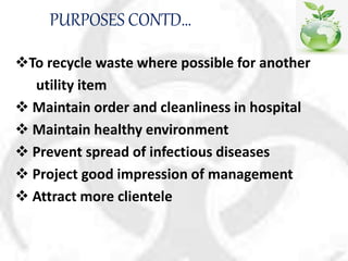 PURPOSES CONTD…
To recycle waste where possible for another
utility item
 Maintain order and cleanliness in hospital
 Maintain healthy environment
 Prevent spread of infectious diseases
 Project good impression of management
 Attract more clientele
 