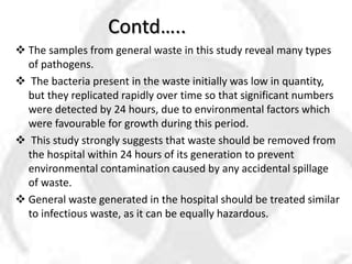 Contd…..
 The samples from general waste in this study reveal many types
of pathogens.
 The bacteria present in the waste initially was low in quantity,
but they replicated rapidly over time so that significant numbers
were detected by 24 hours, due to environmental factors which
were favourable for growth during this period.
 This study strongly suggests that waste should be removed from
the hospital within 24 hours of its generation to prevent
environmental contamination caused by any accidental spillage
of waste.
 General waste generated in the hospital should be treated similar
to infectious waste, as it can be equally hazardous.
 
