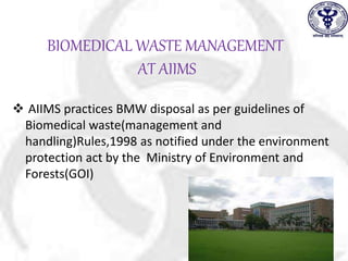 BIOMEDICAL WASTE MANAGEMENT
AT AIIMS
 AIIMS practices BMW disposal as per guidelines of
Biomedical waste(management and
handling)Rules,1998 as notified under the environment
protection act by the Ministry of Environment and
Forests(GOI)
 