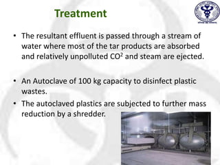 Treatment
• The resultant effluent is passed through a stream of
water where most of the tar products are absorbed
and relatively unpolluted CO2 and steam are ejected.
• An Autoclave of 100 kg capacity to disinfect plastic
wastes.
• The autoclaved plastics are subjected to further mass
reduction by a shredder.
 