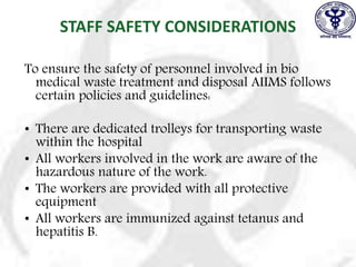 STAFF SAFETY CONSIDERATIONS
To ensure the safety of personnel involved in bio
medical waste treatment and disposal AIIMS follows
certain policies and guidelines:
• There are dedicated trolleys for transporting waste
within the hospital
• All workers involved in the work are aware of the
hazardous nature of the work.
• The workers are provided with all protective
equipment
• All workers are immunized against tetanus and
hepatitis B.
 