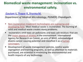 Biomedical waste management: incineration vs.
environmental safety.
Gautam V, Thapar R, Sharma M.
Department of Medical Microbiology, PGIMER, Chandigarh.
 Non-incineration treatment technologies are a growing and
developing field. Most medical waste is incinerated. The burning of
solid and medical waste creates many problems.
 Incinerators emit toxic air pollutants and toxic ash residues that are
the major source of dioxins in the environment. International
Agency for Research on Cancer, an arm of WHO, acknowledged
dioxins cancer causing potential and classified it as a human
carcinogen.
 Development of waste management policies, careful waste
segregation and training programs, as well as attention to materials
purchased, are essential in minimizing the environmental and
health impacts of any technology.
 