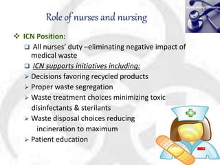 Role of nurses and nursing
 ICN Position:
 All nurses’ duty –eliminating negative impact of
medical waste
 ICN supports initiatives including:
 Decisions favoring recycled products
 Proper waste segregation
 Waste treatment choices minimizing toxic
disinfectants & sterilants
 Waste disposal choices reducing
incineration to maximum
 Patient education
 