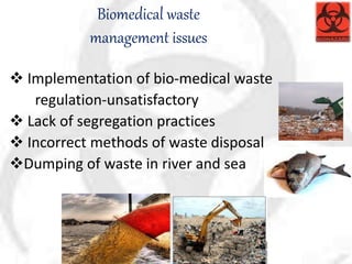 Biomedical waste
management issues
 Implementation of bio-medical waste
regulation-unsatisfactory
 Lack of segregation practices
 Incorrect methods of waste disposal
Dumping of waste in river and sea
 