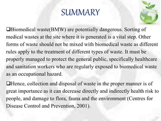 SUMMARY
Biomedical waste(BMW) are potentially dangerous. Sorting of
medical wastes at the site where it is generated is a vital step. Other
forms of waste should not be mixed with biomedical waste as different
rules apply to the treatment of different types of waste. It must be
properly managed to protect the general public, specifically healthcare
and sanitation workers who are regularly exposed to biomedical waste
as an occupational hazard.
Hence, collection and disposal of waste in the proper manner is of
great importance as it can decrease directly and indirectly health risk to
people, and damage to flora, fauna and the environment (Centres for
Disease Control and Prevention, 2001).
 