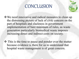 CONCLUSION
We need innovative and radical measures to clean up
the distressing picture of lack of civic concern on the
part of hospitals and slackness in government
implementation of bare minimum of rules, as waste
generation particularly biomedical waste imposes
increasing direct and indirect costs on society.
 This is the time to pause and ponder over the matter
because evidence is there for us to understand that
hospital waste management is of great concern.
 