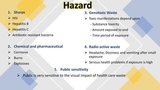 Hazard
1. Sharps
 HIV
 Hepatitis B
 Hepatitis C
 Antibiotic resistant bacteria
2. Chemical and pharmaceutical
 Corrosive
 Burns
 Explosives
3. Genotoxic Waste
 Toxic manifestations depend upon
- Substance toxicity
- Amount exposed to end
- Time period of exposure
4. Radio active waste
 Headache, Dizziness and vomiting after small
exposure
 Serious health problems if exposure is high
5. Public sensitivity
 Public is very sensitive to the visual impact of health care waste
 