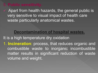 5. Public sensitivity.
 Apart from health hazards, the general public is
very sensitive to visual impact of health care
waste particularly anatomical wastes.
Decontamination of hospital wastes.
It is a high temperature dry oxidation
1. Incineration: process, that reduces organic and
combustible waste to inorganic incombustible
matter results in significant reduction of waste
volume and weight.
 