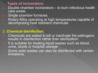 Types of incinerators:
a. Double chamber incinerators – to burn infectious health
care waste.
b. Single chamber furnaces.
c. Rotary Kilns operating at high temperatures capable of
decomposing heat resistant chemicals.
2. Chemical disinfection:
 Chemicals are added to kill or inactivate the pathogens
results in disinfection rather than sterilization.
 It is suitable for treating liquid wastes such as blood,
urine, stools or hospital sewage
 Some solid wastes can also be disinfected with certain
limitations.
 
