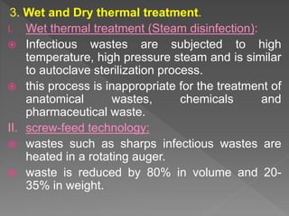 3. Wet and Dry thermal treatment.
I. Wet thermal treatment (Steam disinfection):
 Infectious wastes are subjected to high
temperature, high pressure steam and is similar
to autoclave sterilization process.
 this process is inappropriate for the treatment of
anatomical wastes, chemicals and
pharmaceutical waste.
II. screw-feed technology:
 wastes such as sharps infectious wastes are
heated in a rotating auger.
 waste is reduced by 80% in volume and 20-
35% in weight.
 