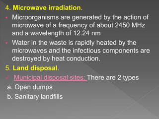 4. Microwave irradiation.
 Microorganisms are generated by the action of
microwave of a frequency of about 2450 MHz
and a wavelength of 12.24 nm
 Water in the waste is rapidly heated by the
microwaves and the infectious components are
destroyed by heat conduction.
5. Land disposal.
 Municipal disposal sites: There are 2 types
a. Open dumps
b. Sanitary landfills
 