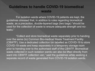 Guidelines to handle COVID-19 biomedical
waste
For isolation wards where COVID-19 patients are kept, the
guidelines stressed that, in addition to rules regarding biomedical
waste, as a precaution, double-layered bags (two bags) “should be
used for the collection of waste to ensure adequate strength and no-
leaks.”
“Collect and store biomedical waste separately prior to handing
over the same (to) Common Bio-medical Waste Treatment Facility
(CBWTF). Use a dedicated collection bin labelled as COVID-19 to store
COVID-19 waste and keep separately in a temporary storage room
prior to handing over to the authorised staff of the CBWTF. Biomedical
waste collected in such isolation wards can also be lifted directly from
ward into CBWTF collection van,” said the guidelines while seeking a
separate record of waste generated from COVID-19 isolation wards.
 
