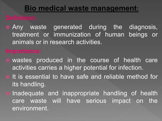 Bio medical waste management:
Definition:
 Any waste generated during the diagnosis,
treatment or immunization of human beings or
animals or in research activities.
Importance:
 wastes produced in the course of health care
activities carries a higher potential for infection.
 It is essential to have safe and reliable method for
its handling.
 Inadequate and inappropriate handling of health
care waste will have serious impact on the
environment.
 