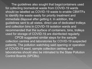 The guidelines also sought that bags/containers used
for collecting biomedical waste from COVID-19 wards
should be labelled as COVID-19 waste to enable CBWTFs
to identify the waste easily for priority treatment and
immediate disposal after getting it. In addition, the
guidelines sent to all states, direct use of dedicated trolleys
and collection bins in COVID-19 isolation wards and
recommended that the surface of containers, bins, trolleys
used for storage of COVID-19 are disinfected regularly.
CPCB suggested similar steps for the sample
collection centres and laboratories for COVID-19 suspected
patients. The pollution watchdog said opening or operation
of COVID-19 ward, sample collection centres and
laboratories should also be intimated to the State Pollution
Control Boards (SPCBs).
 