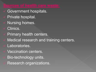 Sources of health care waste:
 Government hospitals.
 Private hospital.
 Nursing homes.
 Clinics.
 Primary health centers.
 Medical research and training centers.
 Laboratories.
 Vaccination centers.
 Bio-technology units.
 Research organizations.
 