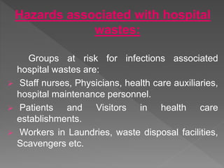 Hazards associated with hospital
wastes:
Groups at risk for infections associated
hospital wastes are:
 Staff nurses, Physicians, health care auxiliaries,
hospital maintenance personnel.
 Patients and Visitors in health care
establishments.
 Workers in Laundries, waste disposal facilities,
Scavengers etc.
 