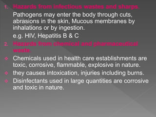 1. Hazards from infectious wastes and sharps.
Pathogens may enter the body through cuts,
abrasions in the skin, Mucous membranes by
inhalations or by ingestion.
e.g. HIV, Hepatitis B & C
2. Hazards from chemical and pharmaceutical
waste.
 Chemicals used in health care establishments are
toxic, corrosive, flammable, explosive in nature.
 they causes intoxication, injuries including burns.
 Disinfectants used in large quantities are corrosive
and toxic in nature.
 