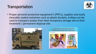 Transportation
• Proper personal protective equipment's (PPE’s), supplies and easily
cleanable sealed containers such as plastic buckets, trolleys can be
used to transport wastes from their temporary storage site to their
treatment / permanent disposal site.
 