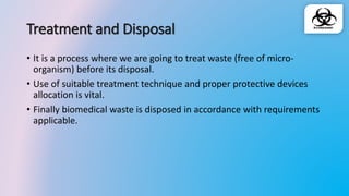 Treatment and Disposal
• It is a process where we are going to treat waste (free of micro-
organism) before its disposal.
• Use of suitable treatment technique and proper protective devices
allocation is vital.
• Finally biomedical waste is disposed in accordance with requirements
applicable.
 