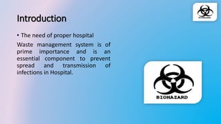Introduction
• The need of proper hospital
Waste management system is of
prime importance and is an
essential component to prevent
spread and transmission of
infections in Hospital.
 