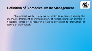 Definition of Biomedical waste Management
“Biomedical waste is any waste which is generated during the
Diagnosis, treatment or immunization, of human beings or animals in
hospitals, clinics or in research activities pertaining to production or
testing of biomedicals”.
 