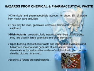 HAZARDS FROM CHEMICAL & PHARMACEUTICAL WASTE
Chemicals and pharmaceuticals account for about 3% of waste
from health-care activities.
They may be toxic, genotoxic, corrosive, flammable, reactive or
explosive.
Disinfectants: are particularly important members of this group;
they are used in large quantities and often corrosive.
Open burning of healthcare waste and incineration of plastics and
hazardous materials will generate at least 75 hazardous
chemicals as byproducts like oxides of sulphur & nitrogen, carbon
dioxide, dioxins ,furans etc.
Dioxins & furans are carcinogenic .
 