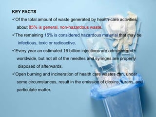 KEY FACTS
Of the total amount of waste generated by health-care activities,
about 85% is general, non-hazardous waste.
The remaining 15% is considered hazardous material that may be
infectious, toxic or radioactive.
Every year an estimated 16 billion injections are administered
worldwide, but not all of the needles and syringes are properly
disposed of afterwards.
Open burning and incineration of health care wastes can, under
some circumstances, result in the emission of dioxins, furans, and
particulate matter.
 