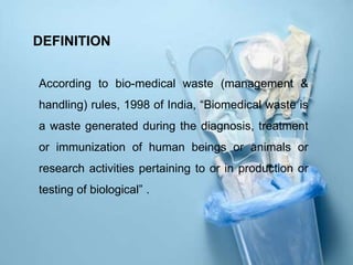 DEFINITION
According to bio-medical waste (management &
handling) rules, 1998 of India, “Biomedical waste is
a waste generated during the diagnosis, treatment
or immunization of human beings or animals or
research activities pertaining to or in production or
testing of biological” .
 