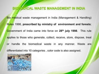 Bio medical waste management in India (Management & Handling)
Rules 1998, prescribed by ministry of environment and forests;
Government of India came into force on 28th july 1998. This rule
applies to those who generate, collect, receive, store, dispose, treat
or handle the biomedical waste in any manner. Waste are
differentiated into 10 categories , color code is also assigned.
 