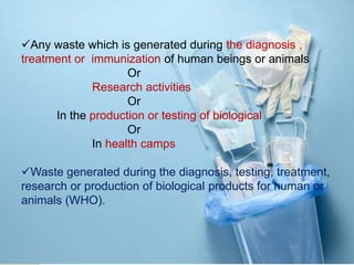 Any waste which is generated during the diagnosis ,
treatment or immunization of human beings or animals
Or
Research activities
Or
In the production or testing of biological
Or
In health camps
Waste generated during the diagnosis, testing, treatment,
research or production of biological products for human or
animals (WHO).
 