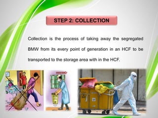 STEP 2: COLLECTION
Collection is the process of taking away the segregated
BMW from its every point of generation in an HCF to be
transported to the storage area with in the HCF.
 