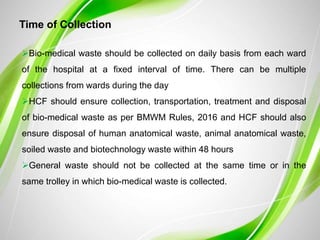 Time of Collection
Bio-medical waste should be collected on daily basis from each ward
of the hospital at a fixed interval of time. There can be multiple
collections from wards during the day
HCF should ensure collection, transportation, treatment and disposal
of bio-medical waste as per BMWM Rules, 2016 and HCF should also
ensure disposal of human anatomical waste, animal anatomical waste,
soiled waste and biotechnology waste within 48 hours
General waste should not be collected at the same time or in the
same trolley in which bio-medical waste is collected.
 