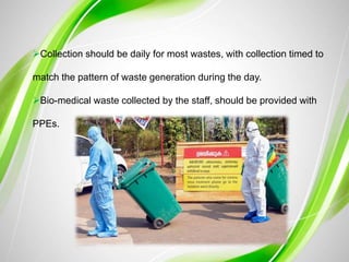 Collection should be daily for most wastes, with collection timed to
match the pattern of waste generation during the day.
Bio-medical waste collected by the staff, should be provided with
PPEs.
 