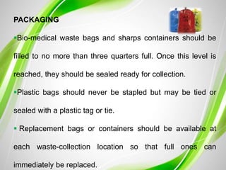 PACKAGING
Bio-medical waste bags and sharps containers should be
filled to no more than three quarters full. Once this level is
reached, they should be sealed ready for collection.
Plastic bags should never be stapled but may be tied or
sealed with a plastic tag or tie.
 Replacement bags or containers should be available at
each waste-collection location so that full ones can
immediately be replaced.
 
