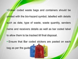 Colour coded waste bags and containers should be
printed with the bio-hazard symbol, labelled with details
such as date, type of waste, waste quantity, senders
name and receivers details as well as bar coded label
to allow them to be tracked till final disposal.
 Ensure that Bar coded stickers are pasted on each
bag as per the guidelines
 